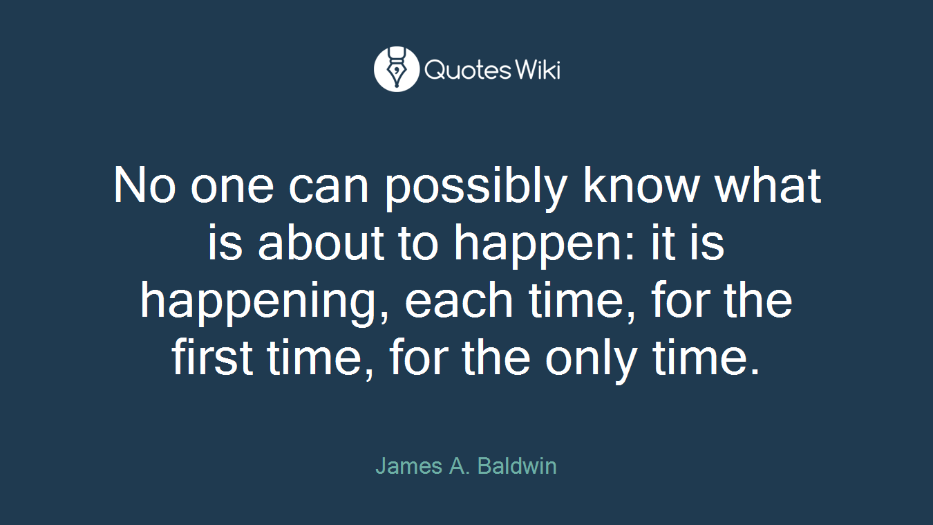 No one can possibly know what is about to happen: it is happening, each time, for the first time, for the only time.