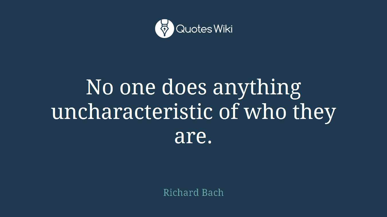No one does anything uncharacteristic of who they are.