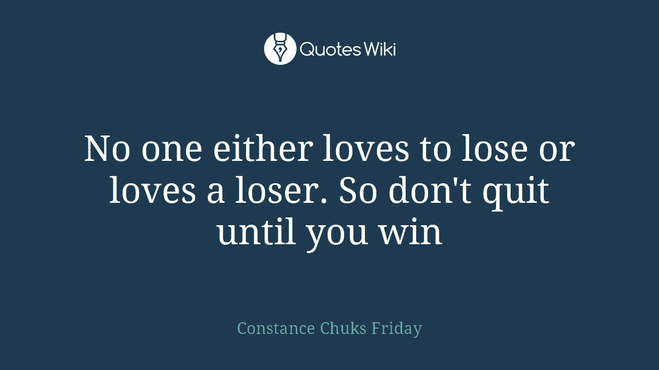 No one either loves to lose or loves a loser. So don't quit until you win