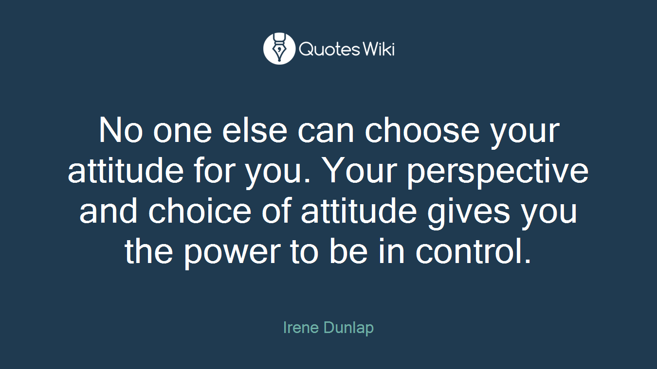 No one else can choose your attitude for you. Your perspective and choice of attitude gives you the power to be in control.