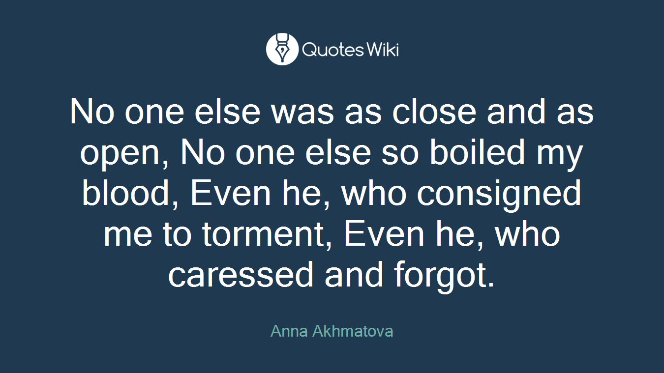 No one else was as close and as open, No one else so boiled my blood, Even he, who consigned me to torment, Even he, who caressed and forgot.