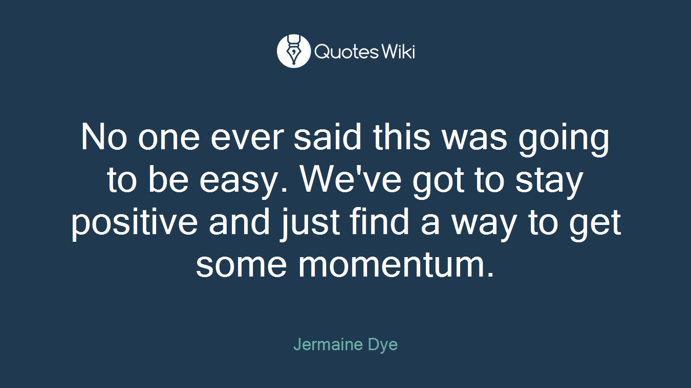 No one ever said this was going to be easy. We've got to stay positive and just find a way to get some momentum.