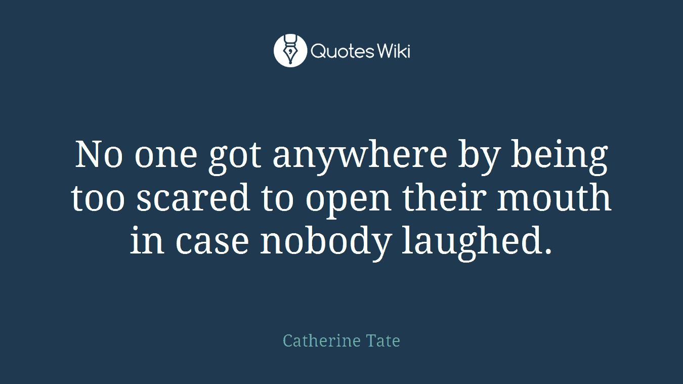 No one got anywhere by being too scared to open their mouth in case nobody laughed.