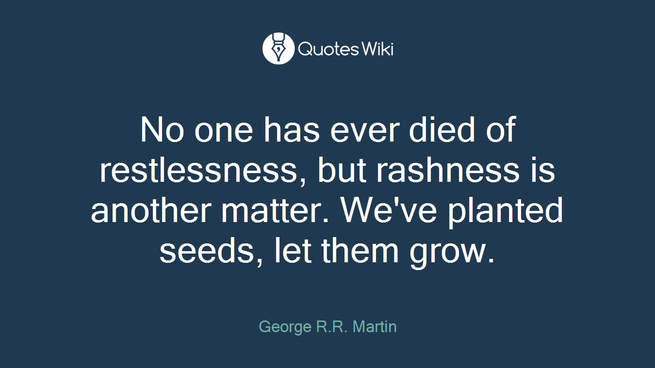 No one has ever died of restlessness, but rashness is another matter. We've planted seeds, let them grow.