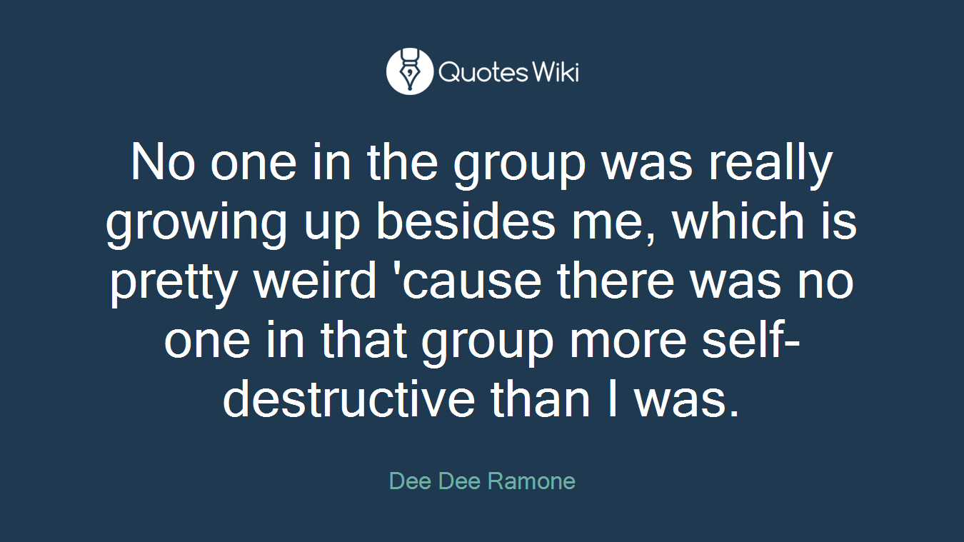 No one in the group was really growing up besides me, which is pretty weird 'cause there was no one in that group more self-destructive than I was.
