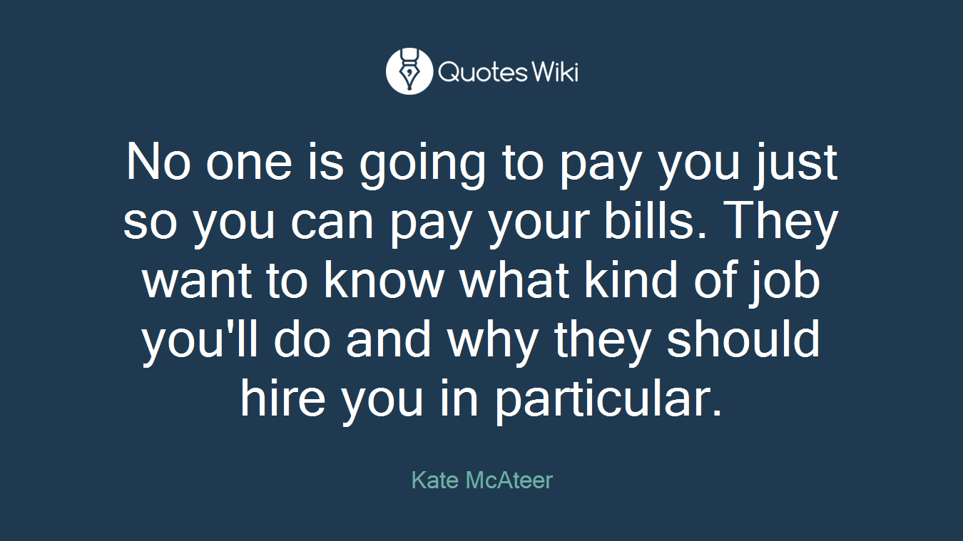 No one is going to pay you just so you can pay your bills. They want to know what kind of job you'll do and why they should hire you in particular.