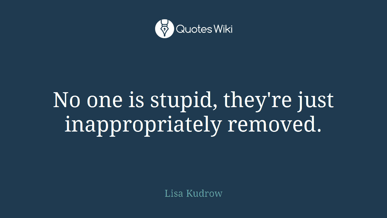 No one is stupid, they're just inappropriately removed.