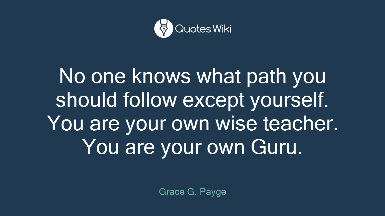 No one knows what path you should follow except yourself. You are your own wise teacher. You are your own Guru.