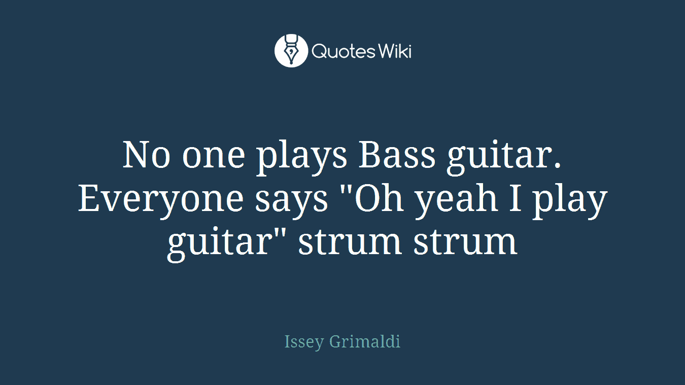 No one plays Bass guitar. Everyone says "Oh yeah I play guitar" strum strum