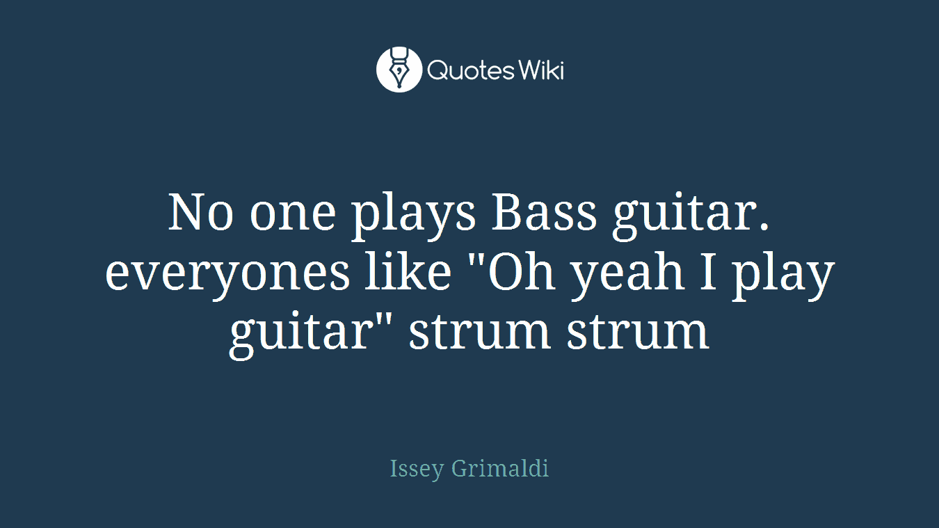 No one plays Bass guitar. everyones like "Oh yeah I play guitar" strum strum