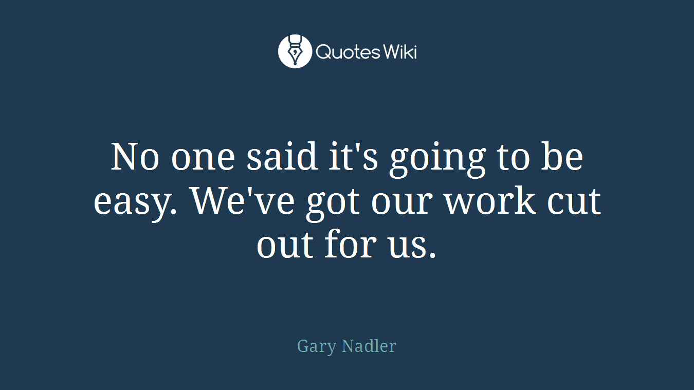 No one said it's going to be easy. We've got our work cut out for us.