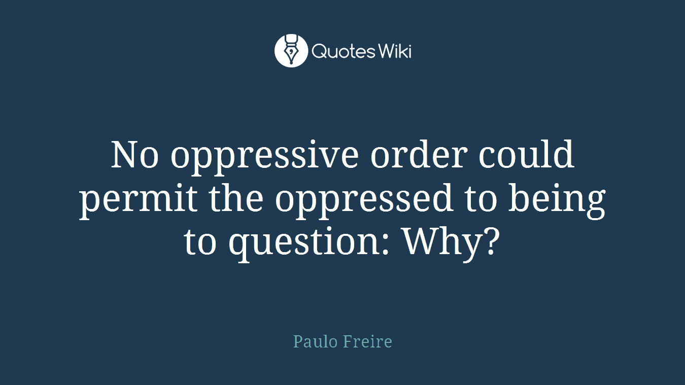 No oppressive order could permit the oppressed to being to question: Why?