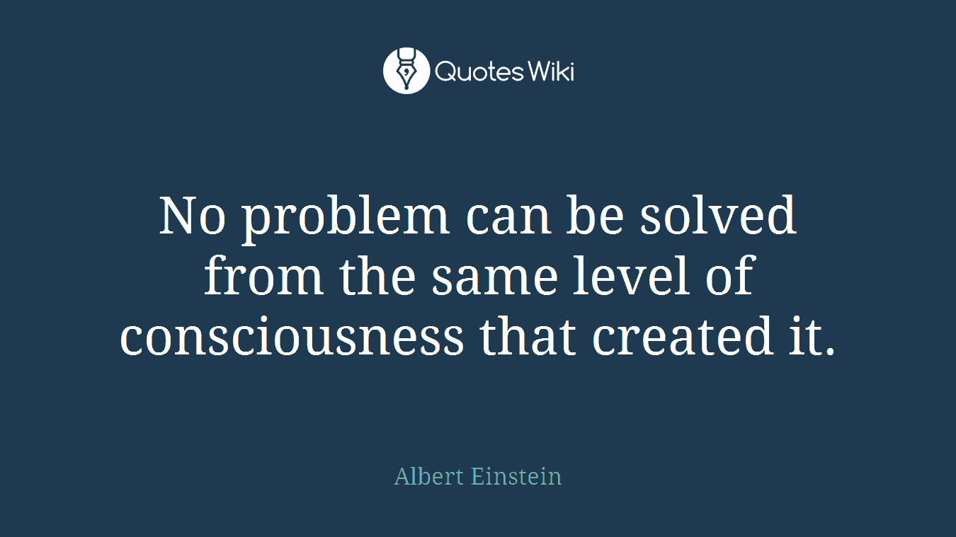 No problem can be solved from the same level of consciousness that created it.