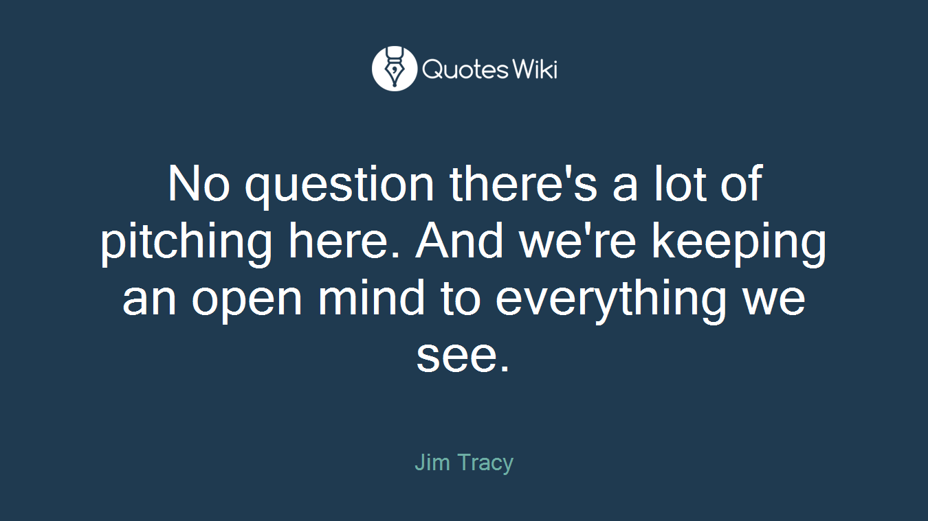 No question there's a lot of pitching here. And we're keeping an open mind to everything we see.