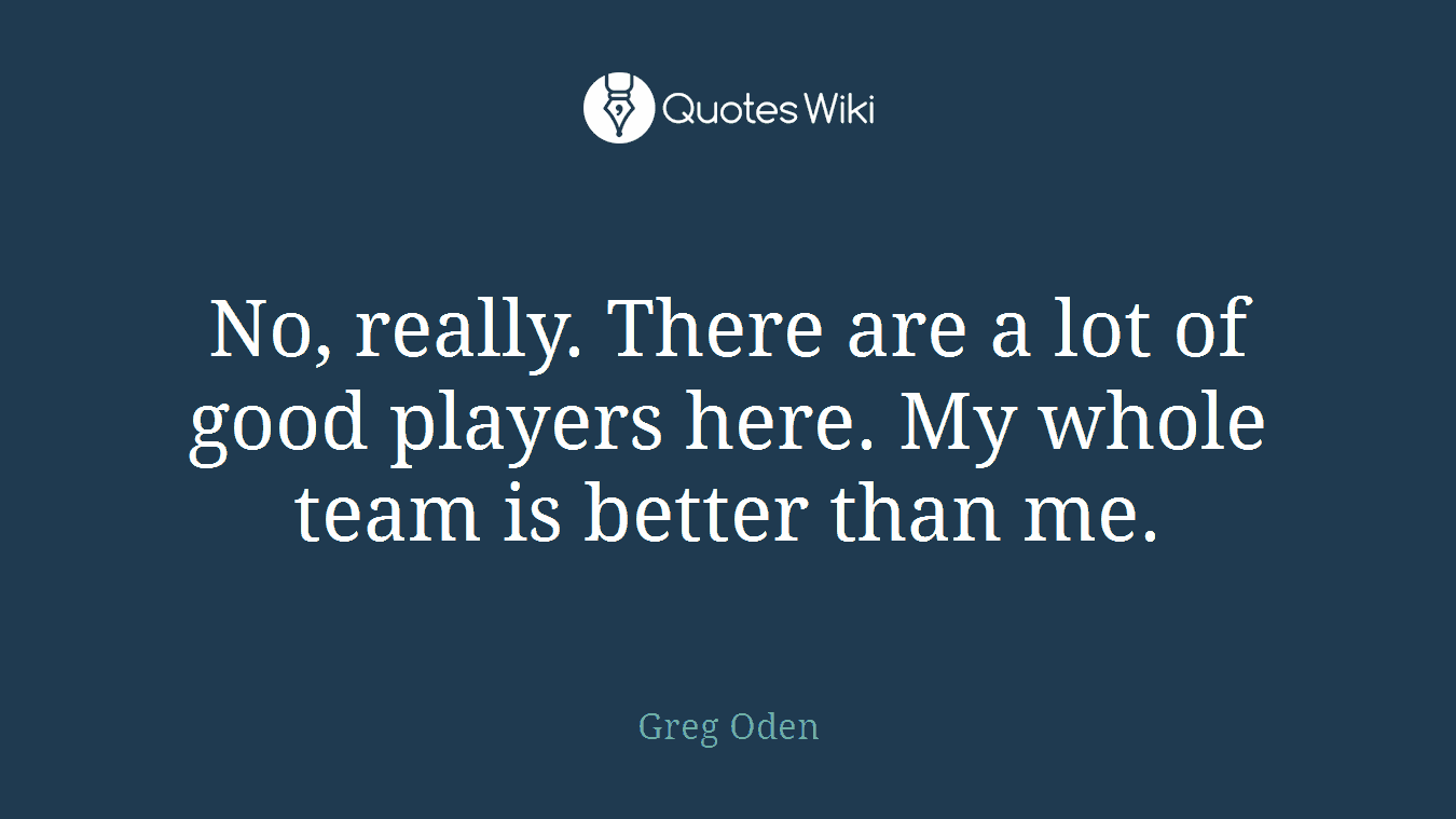 No, really. There are a lot of good players here. My whole team is better than me.