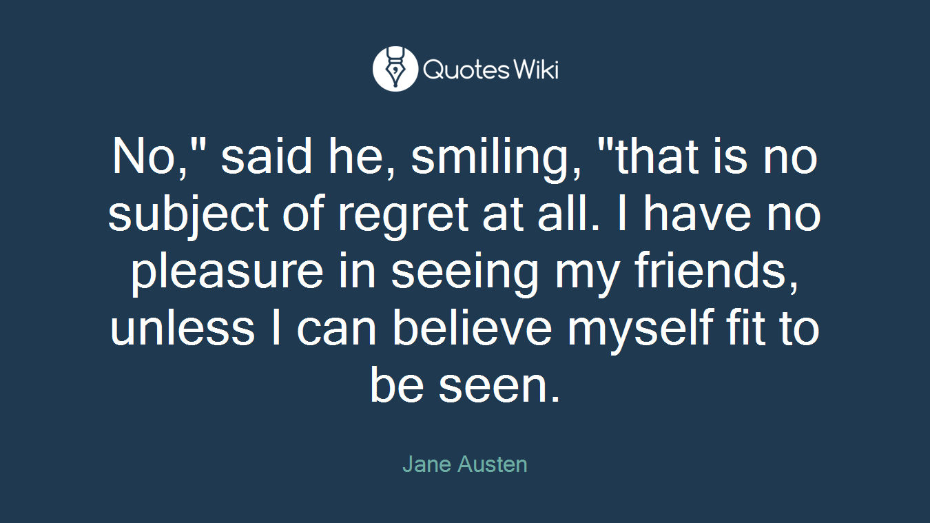 No," said he, smiling, "that is no subject of regret at all. I have no pleasure in seeing my friends, unless I can believe myself fit to be seen.