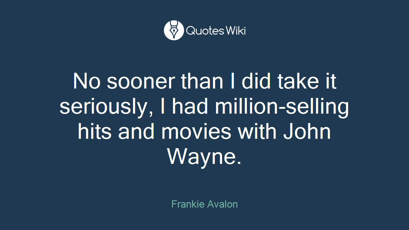 No sooner than I did take it seriously, I had million-selling hits and movies with John Wayne.