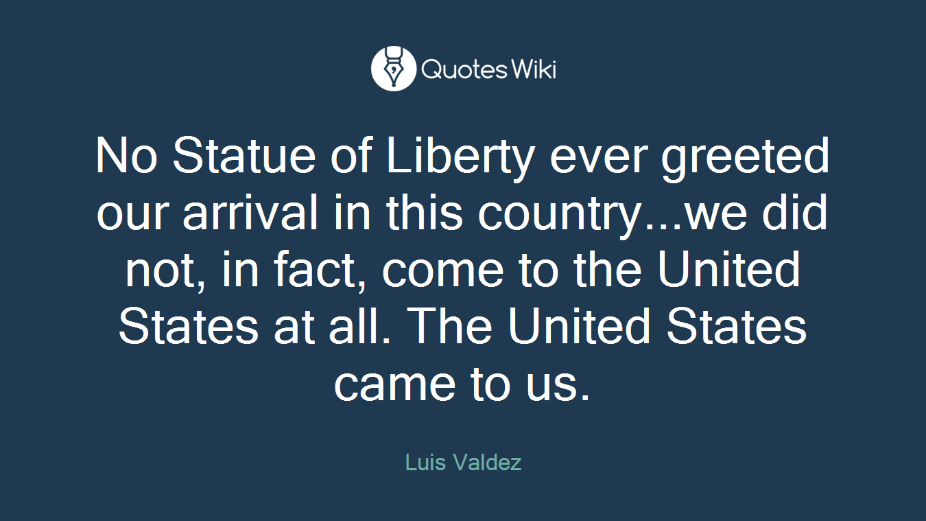 No Statue of Liberty ever greeted our arrival in this country...we did not, in fact, come to the United States at all. The United States came to us.