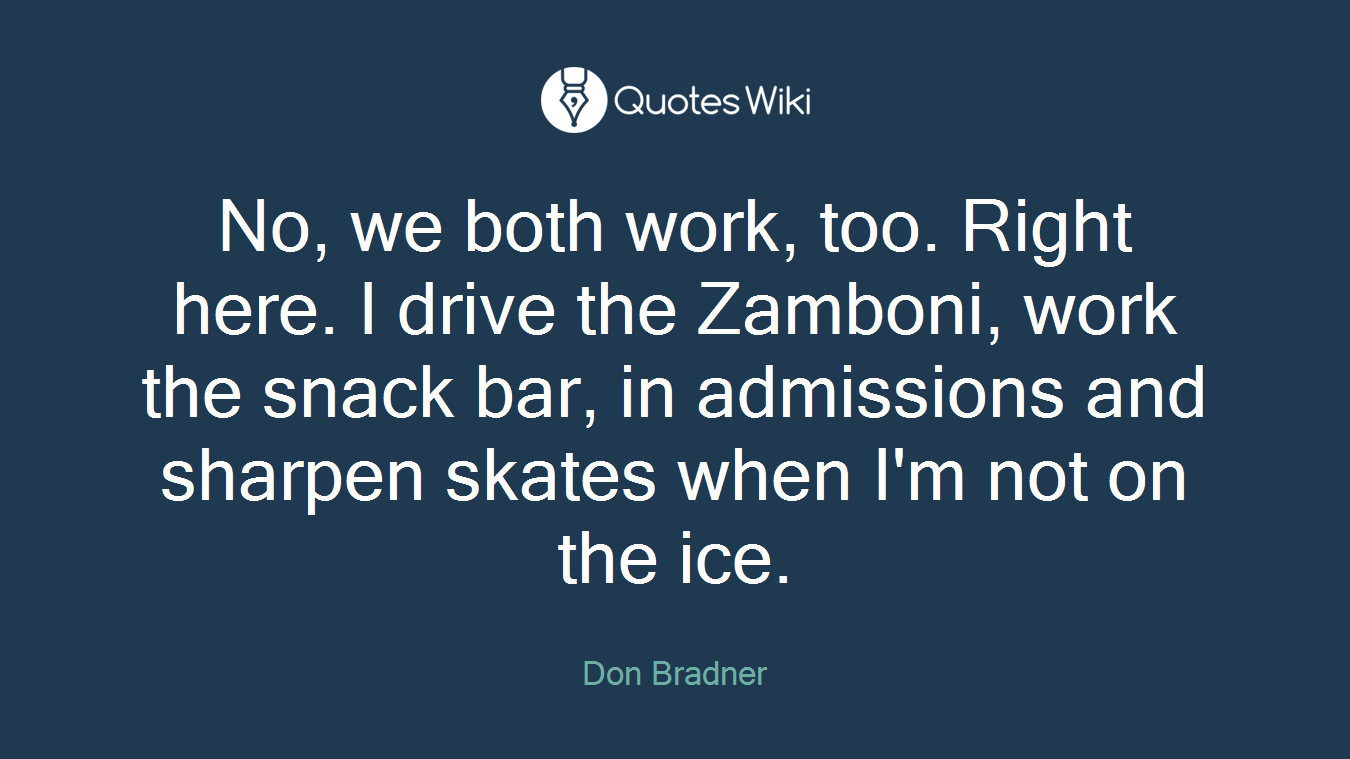 No, we both work, too. Right here. I drive the Zamboni, work the snack bar, in admissions and sharpen skates when I'm not on the ice.