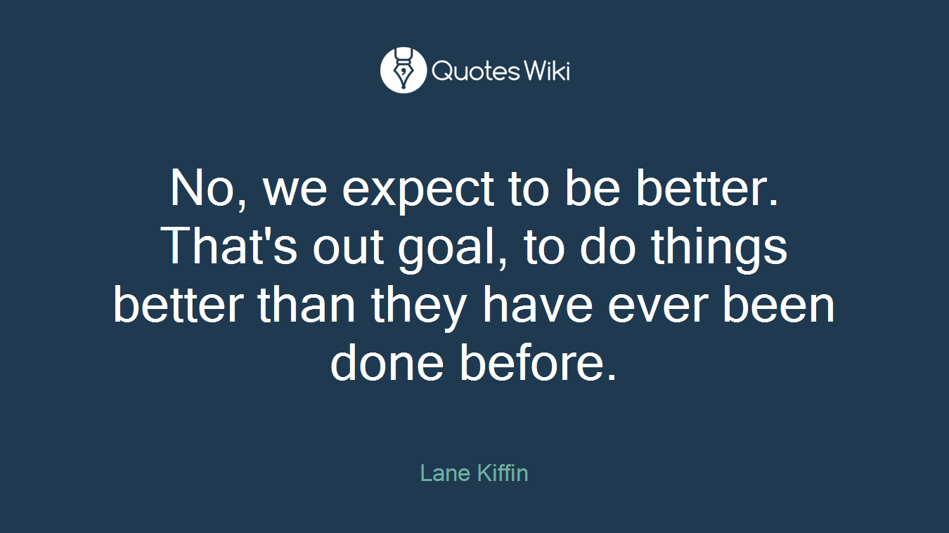 No, we expect to be better. That's out goal, to do things better than they have ever been done before.