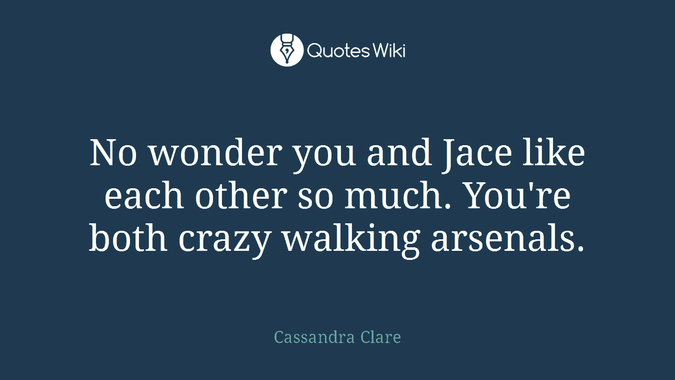 No wonder you and Jace like each other so much. You're both crazy walking arsenals.