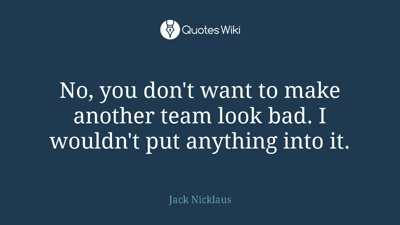 No, you don't want to make another team look bad. I wouldn't put anything into it.