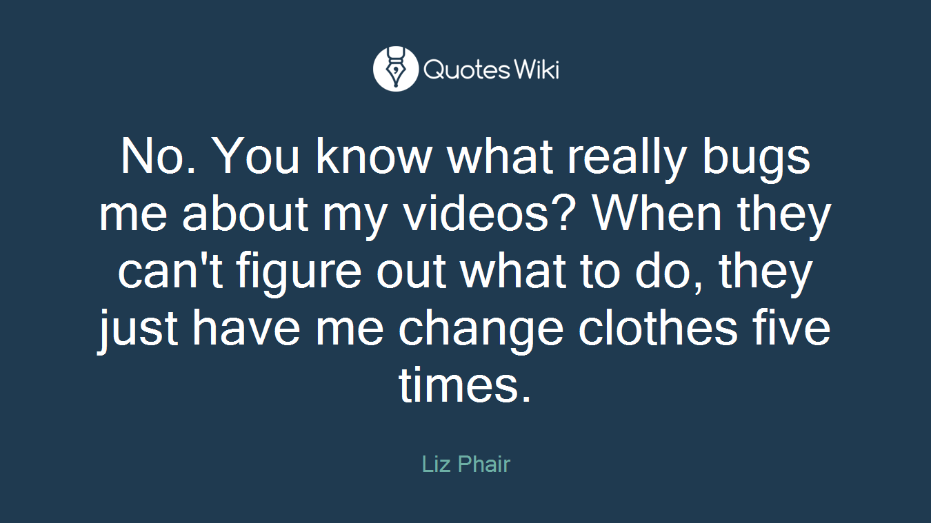 No. You know what really bugs me about my videos? When they can't figure out what to do, they just have me change clothes five times.