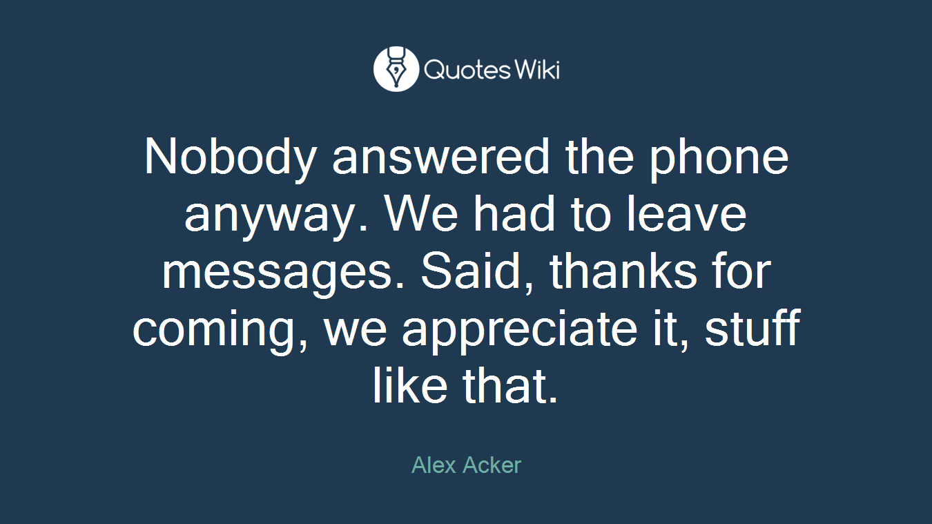Nobody answered the phone anyway. We had to leave messages. Said, thanks for coming, we appreciate it, stuff like that.