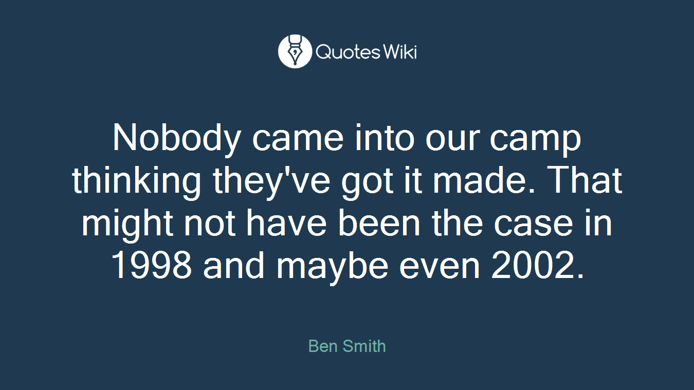Nobody came into our camp thinking they've got it made. That might not have been the case in 1998 and maybe even 2002.
