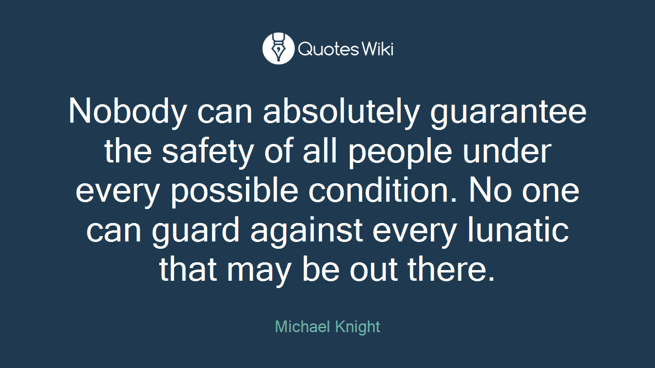 Nobody can absolutely guarantee the safety of all people under every possible condition. No one can guard against every lunatic that may be out there.