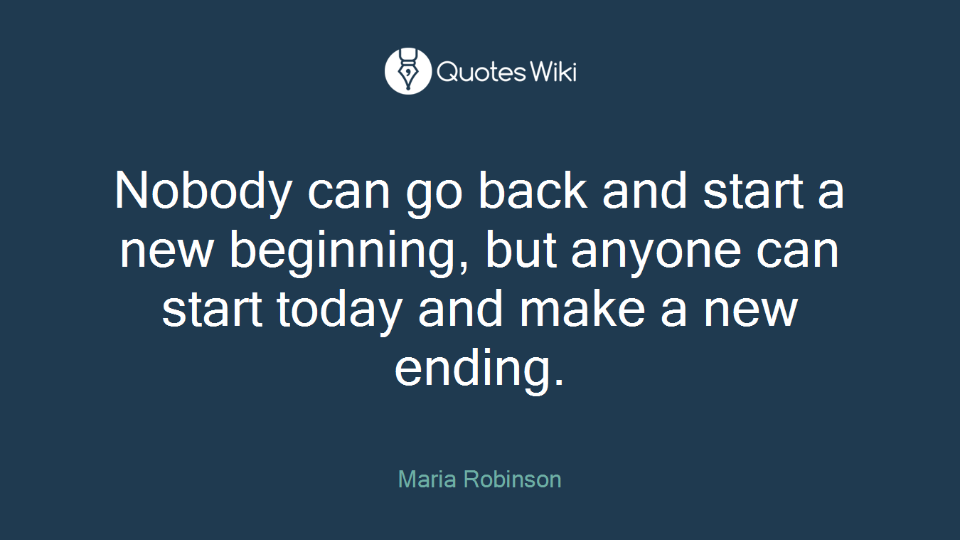 Nobody can go back and start a new beginning, but anyone can start today and make a new ending.