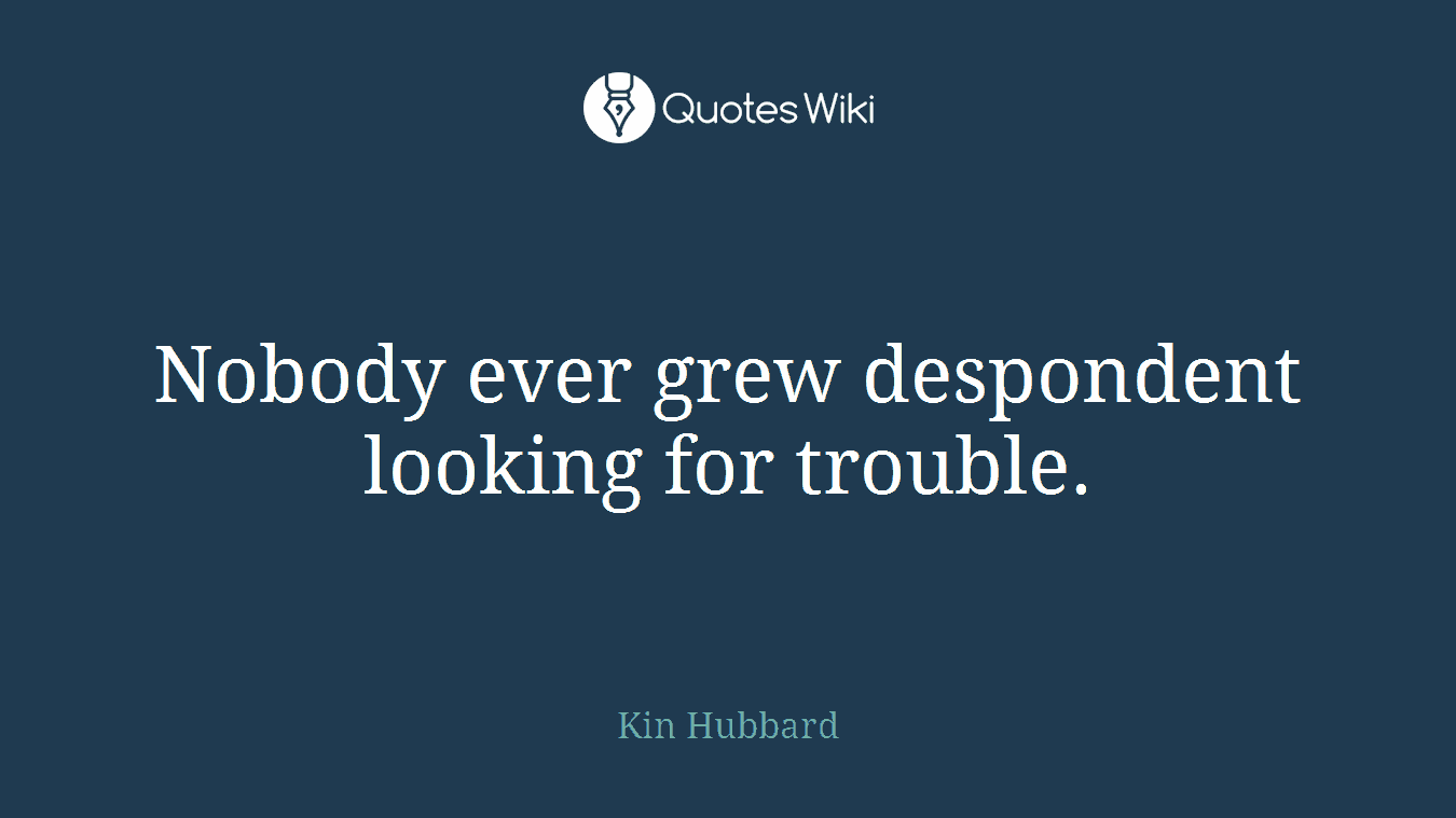 Nobody ever grew despondent looking for trouble.