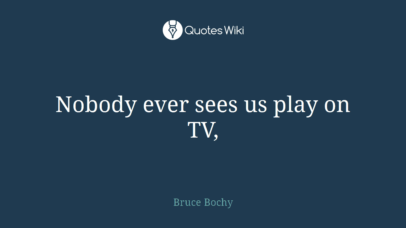 Nobody ever sees us play on TV,