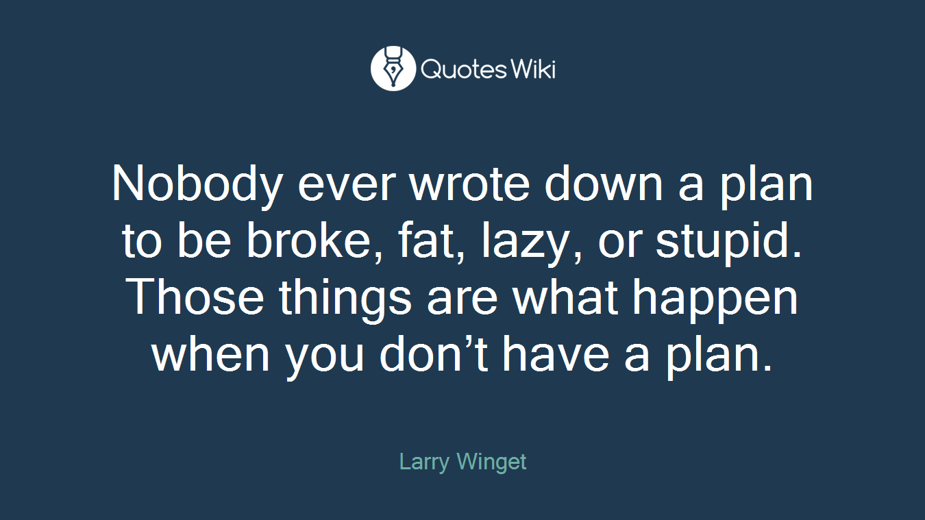 Nobody ever wrote down a plan to be broke, fat, lazy, or stupid. Those things are what happen when you don’t have a plan.