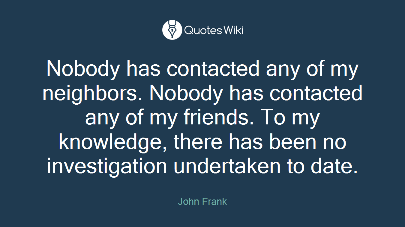 Nobody has contacted any of my neighbors. Nobody has contacted any of my friends. To my knowledge, there has been no investigation undertaken to date.