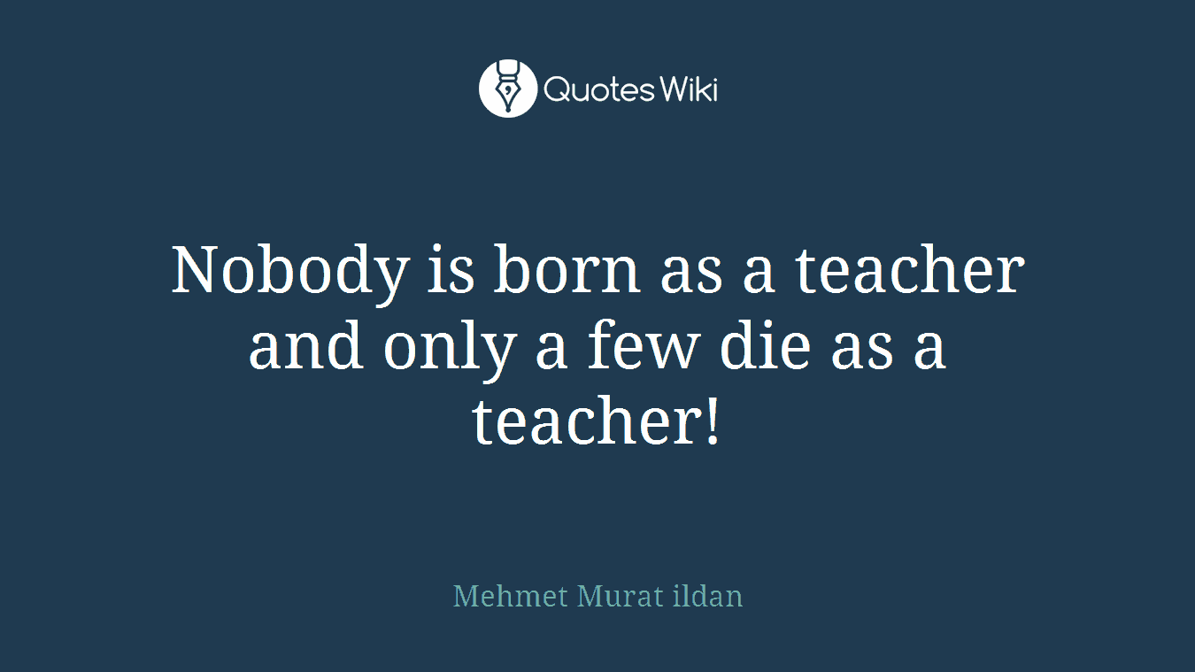 Nobody is born as a teacher and only a few die as a teacher!