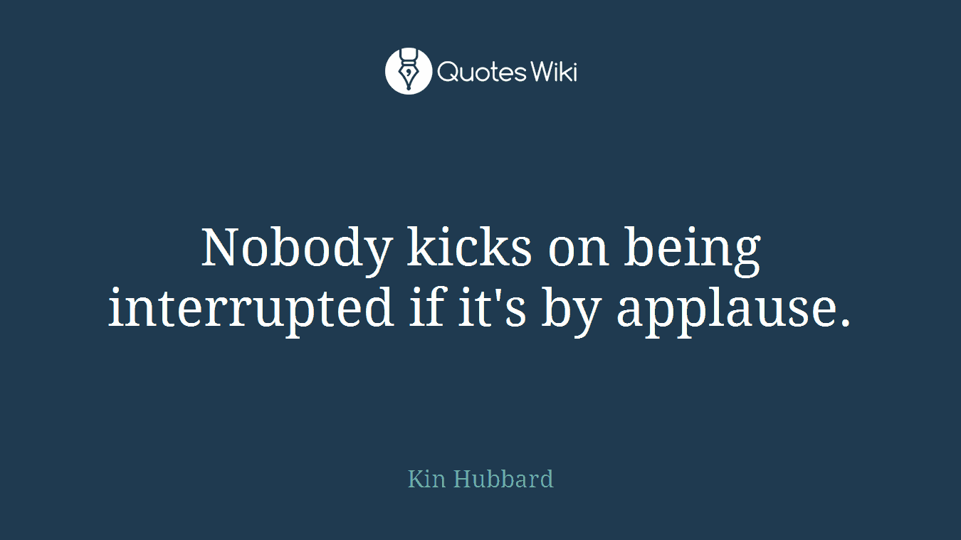 Nobody kicks on being interrupted if it's by applause.