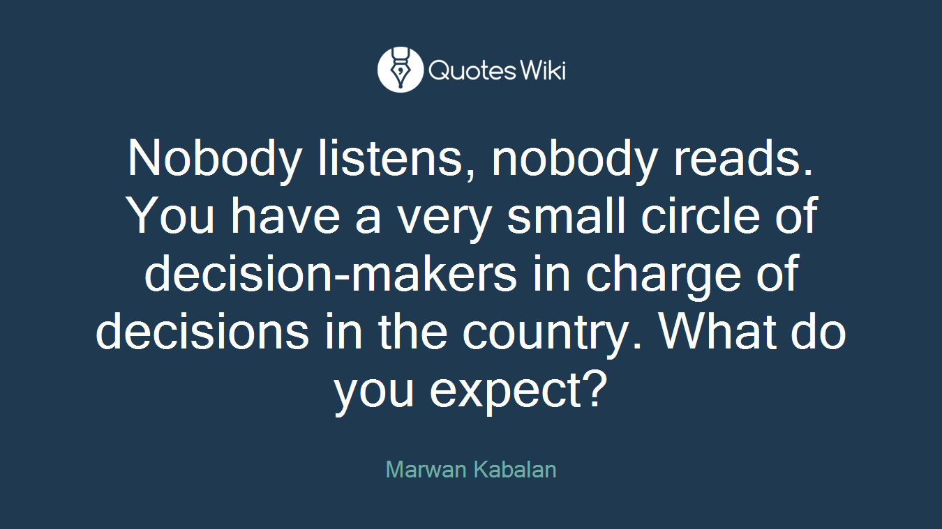 Nobody listens, nobody reads. You have a very small circle of decision-makers in charge of decisions in the country. What do you expect?