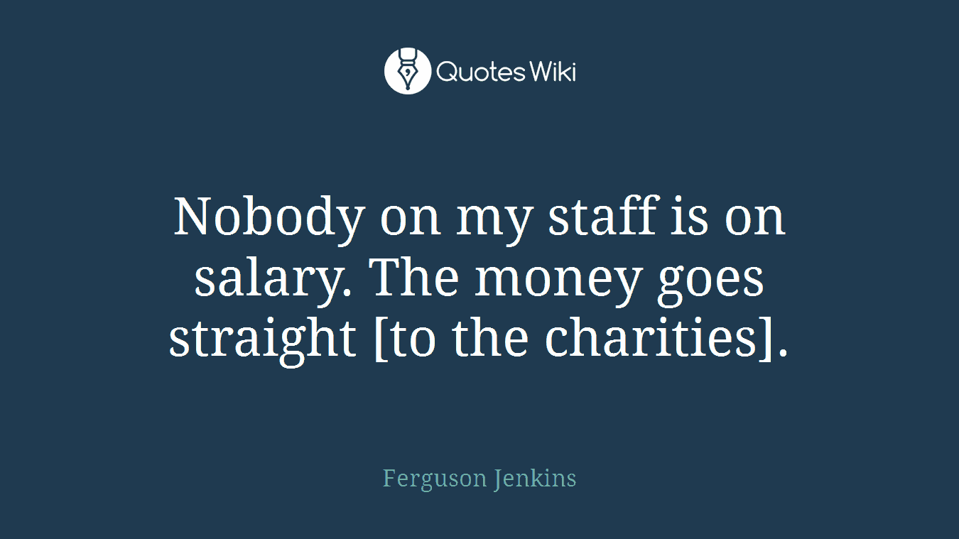 Nobody on my staff is on salary. The money goes straight [to the charities].