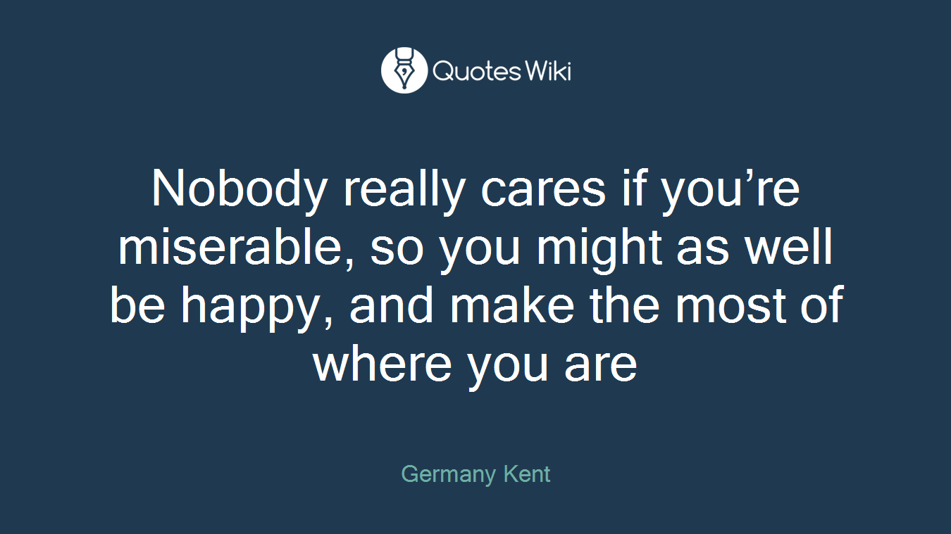 Nobody really cares if you’re miserable, so you might as well be happy, and make the most of where you are