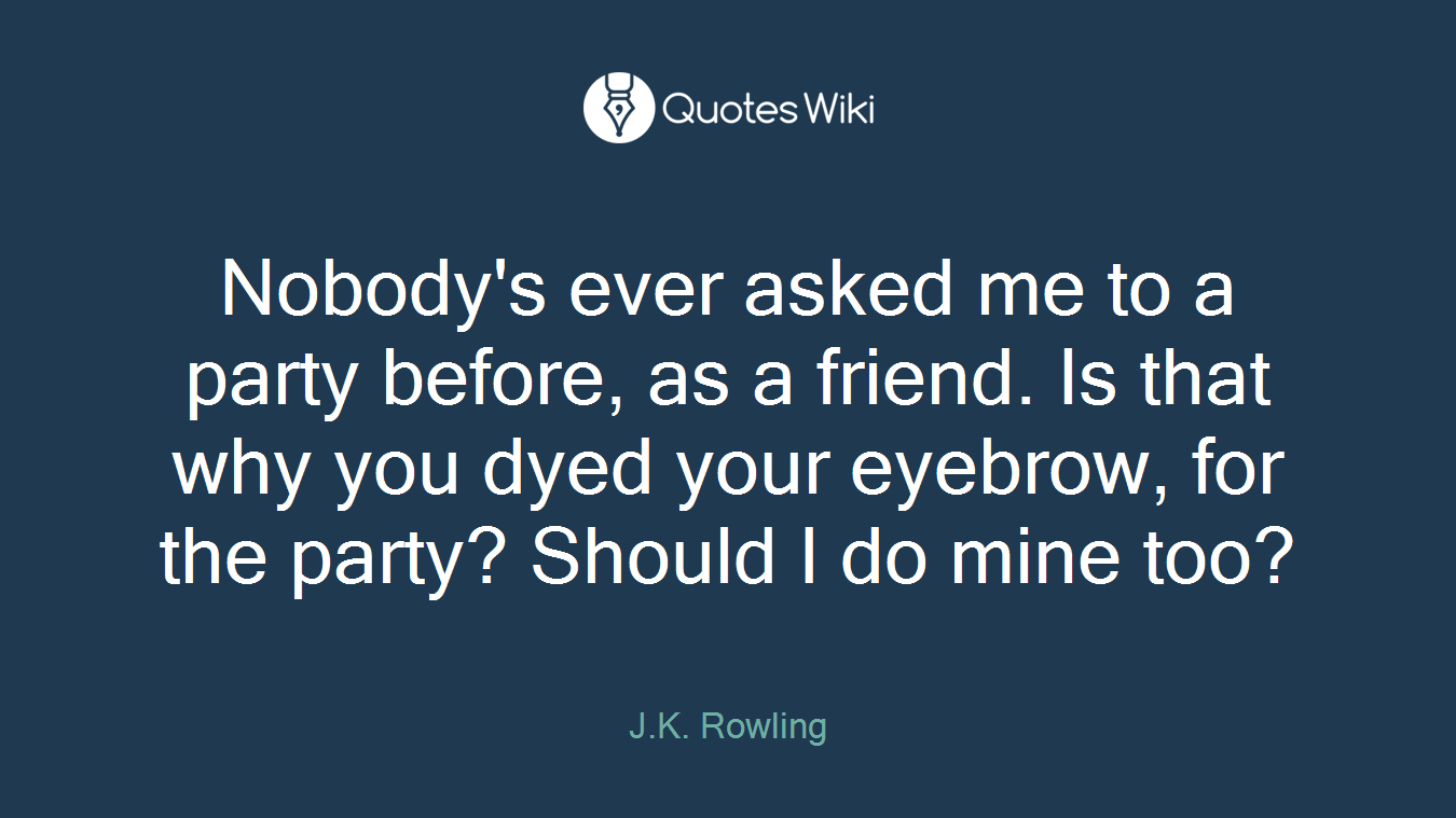 Nobody's ever asked me to a party before, as a friend. Is that why you dyed your eyebrow, for the party? Should I do mine too?