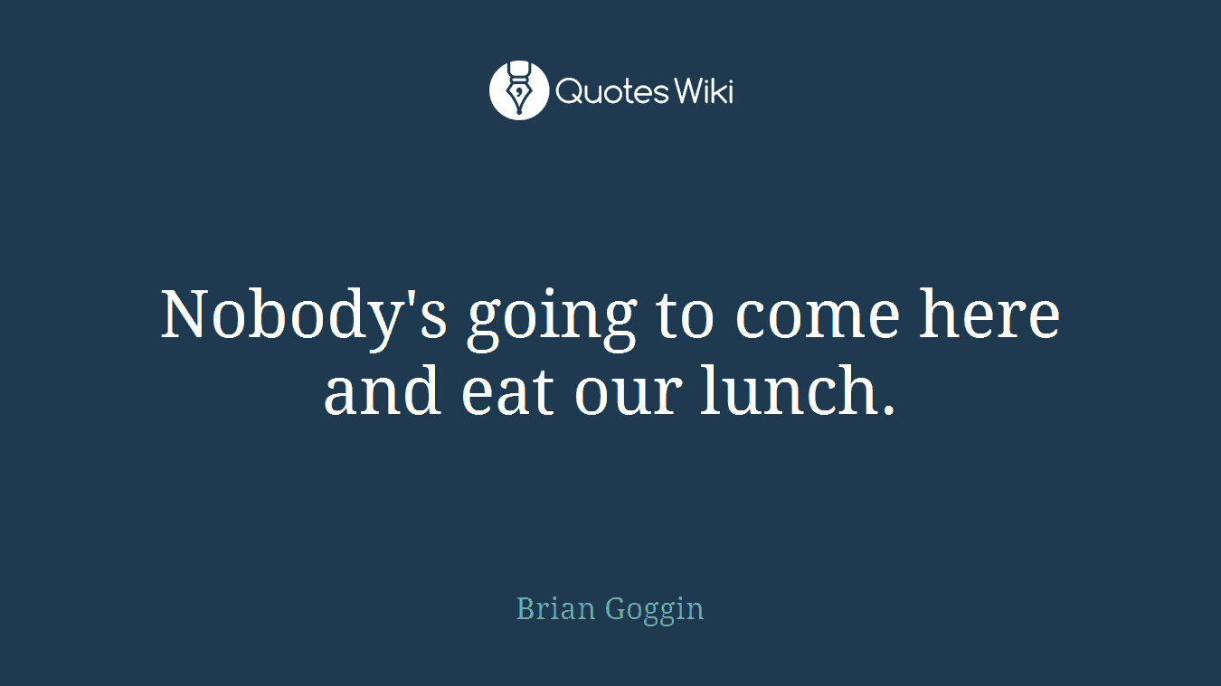 Nobody's going to come here and eat our lunch.