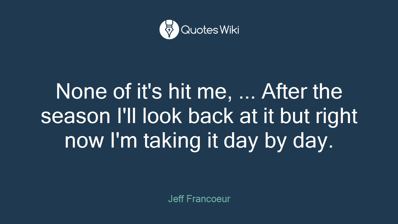None of it's hit me, ... After the season I'll look back at it but right now I'm taking it day by day.
