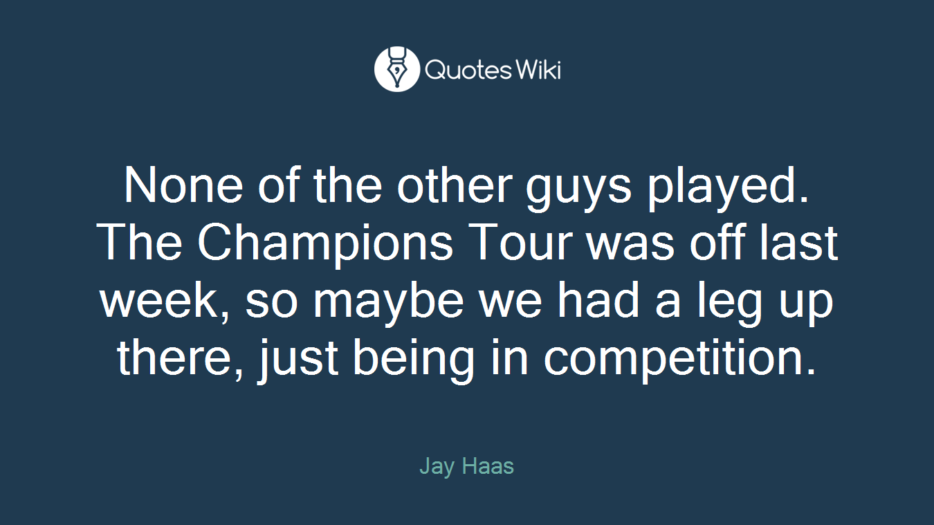 None of the other guys played. The Champions Tour was off last week, so maybe we had a leg up there, just being in competition.