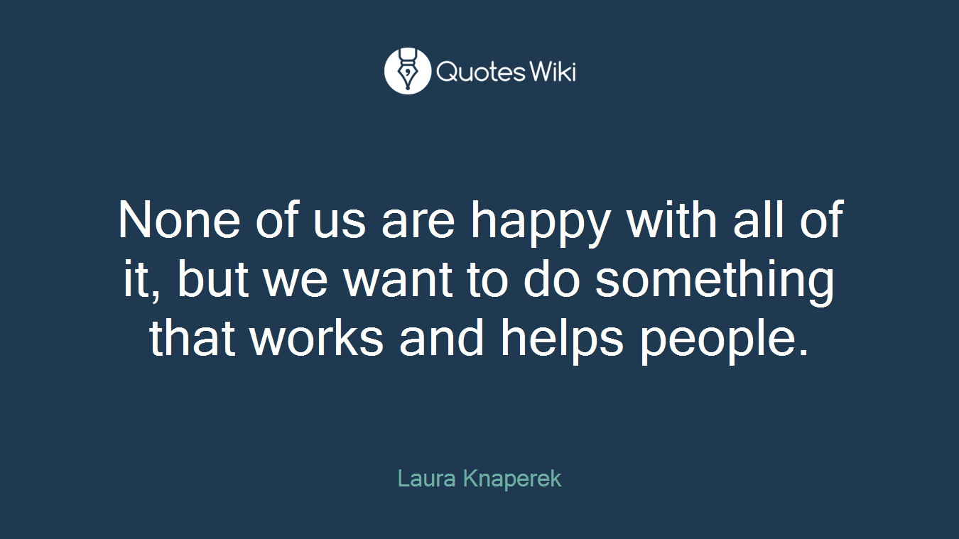 None of us are happy with all of it, but we want to do something that works and helps people.