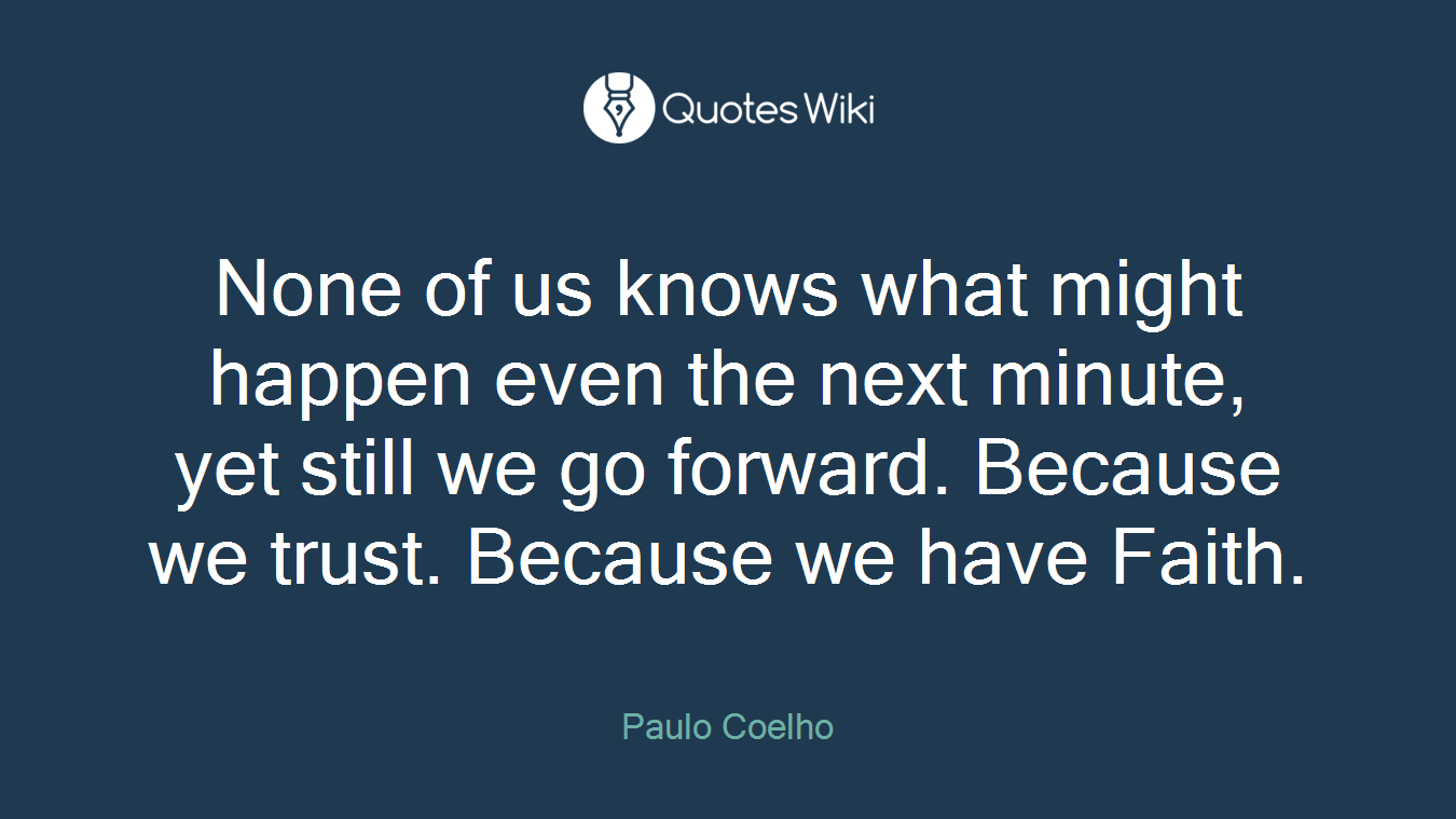 None of us knows what might happen even the next minute, yet still we go forward. Because we trust. Because we have Faith.