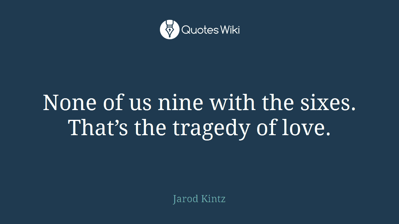 None of us nine with the sixes. That’s the tragedy of love.