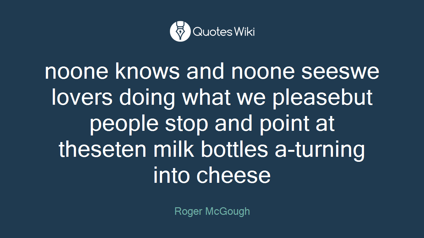 noone knows and noone seeswe lovers doing what we pleasebut people stop and point at theseten milk bottles a-turning into cheese