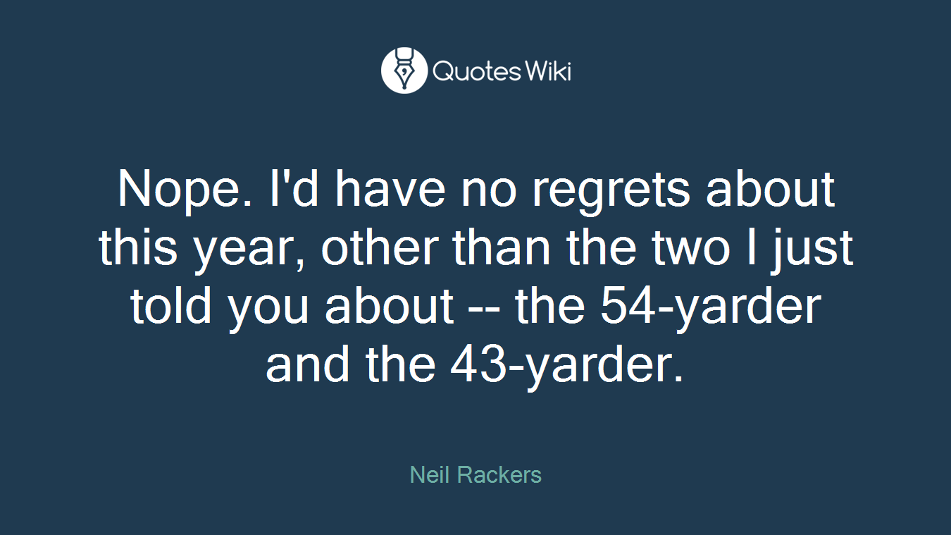 Nope. I'd have no regrets about this year, other than the two I just told you about -- the 54-yarder and the 43-yarder.
