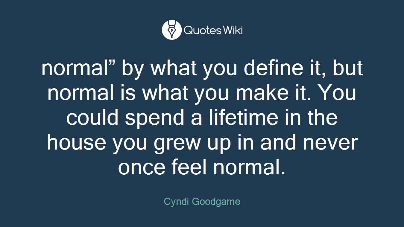 normal” by what you define it, but normal is what you make it. You could spend a lifetime in the house you grew up in and never once feel normal.